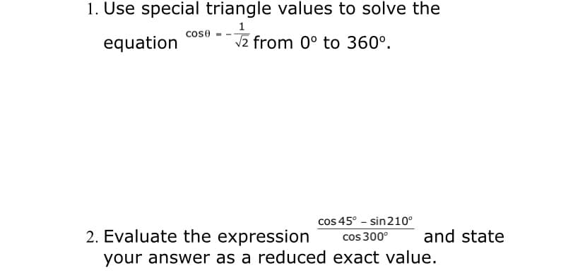 1. Use special triangle values to solve the
1
cose
equation
V2 from 0° to 360°.
2. Evaluate the expression
cos 45° - sin210°
cos 300°
and state
your answer as a reduced exact value.
