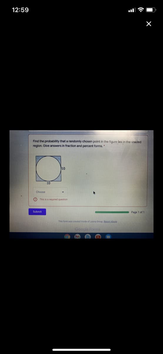 12:59
Find the probability that a randomly chosen point in the figure fies in the shaded
region. Give answers in fraction and percent forms.
10
10
Choose
O This is a required question
Submit
Page 1 of 1
This form was created inside of Leona Group. Bepoct Abuse
Google Forms
