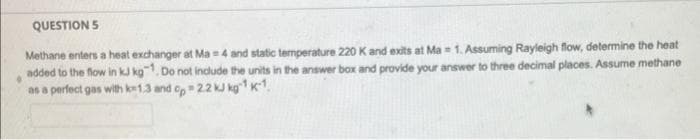 QUESTION 5
Methane enters a heat exchanger at Ma = 4 and static temperature 220 K and exits at Ma 1. Assuming Rayleigh flow, determine the heat
added to the flow in kJ kg. Do not include the units in the answer box and provide your answer to three decimal places. Assume methane
as a perfect gas with k-1.3 and op 22 kJ kg¹ K-¹.