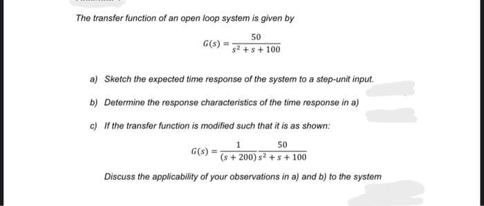 The transfer function of an open loop system is given by
50
s² + s +100
G(s) =
a) Sketch the expected time response of the system to a step-unit input.
b) Determine the response characteristics of the time response in a)
c) If the transfer function is modified such that it is as shown:
1
50
(s+200) s² + s + 100
Discuss the applicability of your observations in a) and b) to the system
G(s)