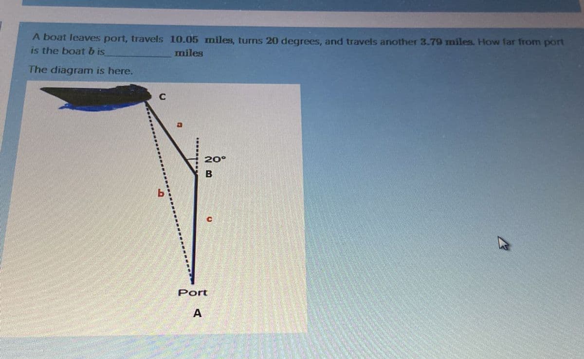 A boat leaves port, travels 10.05 miles, turs 20 degrees, and travels another 3.79 miles. How far from port
is the boatb is
miles
The diagram is here.
20°
Port
A
