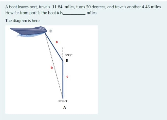 A boat leaves port, travels 11.84 miles, turns 20 degrees, and travels another 4.43 miles.
How far from port is the boat b is
miles
The diagram is here.
20°
B
Port
A
