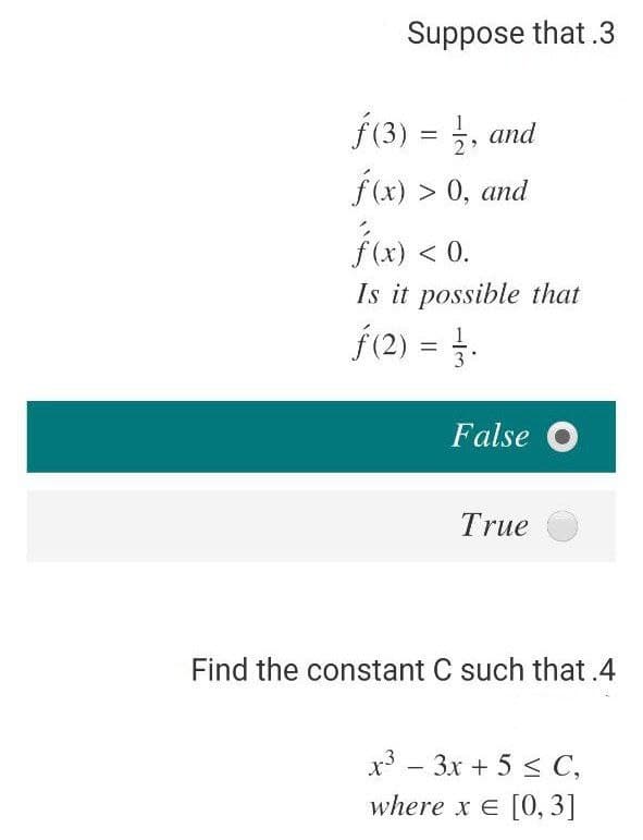 Suppose that .3
f(3) = , and
2
f(x) > 0, and
fi) < 0.
Is it possible that
f(2) = -
1.
3
False O
True
Find the constant C such that .4
x3 – 3x + 5 < C,
where x E [0, 3]
