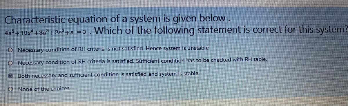 Characteristic equation of a system is given below .
4s°+ 10s +35° +2s²+s =0. Which of the following statement is correct for this system?
O Necessary condition of RH criteria is not satisfied. Hence system is unstable
O Necessary condition of RH criteria is satisfied. Sufficient condition has to be checked with RH table.
O Both necessary and sufficient condition is satisfied and system is stable.
O None of the choices
