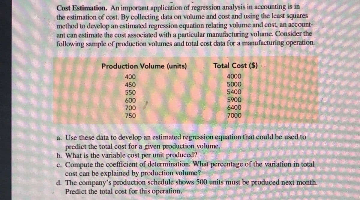 Cost Estimation. An important application of regression analysis in accounting is in
the estimation of cost. By collecting data on volume and cost and using the least squares
method to develop an estimated regression equation relating volume and cost, an account-
ant can estimate the cost associated with a particular manufacturing volume. Consider the
following sample of production volumes and total cost data for a manufacturing operation.
Production Volume (units)
Total Cost ($)
400
4000
450
5000
550
5400
5900
6400
600
700
750
7000
a. Use these data to develop an estimated regression equation that could be used to
predict the total cost for a given production volume.
b. What is the variable cost per unit produced?
c. Compute the coefficient of determination. What percentage of the variation in total
cost can be explained by production volume?
d. The company's production schedule shows 500 units must be produced next month.
Predict the total cost for this operation.
