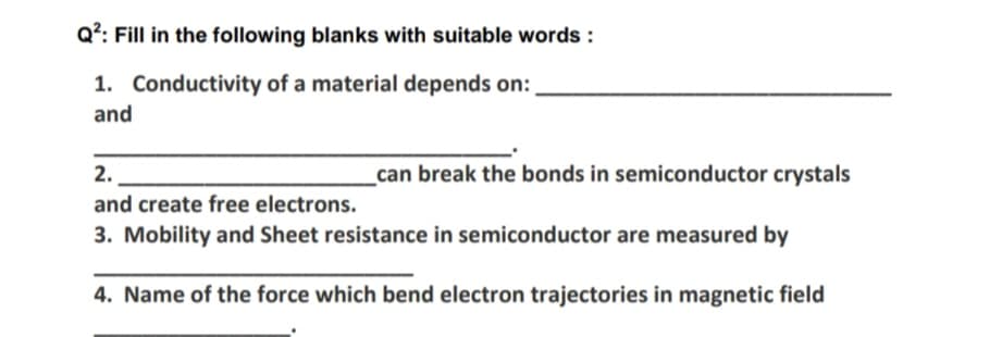 Q?: Fill in the following blanks with suitable words :
1. Conductivity of a material depends on:
and
2.
_can break the bonds in semiconductor crystals
and create free electrons.
3. Mobility and Sheet resistance in semiconductor are measured by
4. Name of the force which bend electron trajectories in magnetic field
