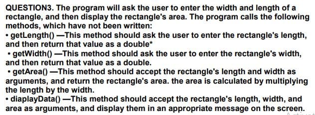 QUESTION3. The program will ask the user to enter the width and length of a
rectangle, and then display the rectangle's area. The program calls the following
methods, which have not been written:
• getLength()-This method should ask the user to enter the rectangle's length,
and then return that value as a double*
• getWidth()-This method should ask the user to enter the rectangle's width,
and then return that value as a double.
• getArea() -This method should accept the rectangle's length and width as
arguments, and return the rectangle's area. the area is calculated by multiplying
the length by the width.
diaplayData() –This method should accept the rectangle's length, width, and
area as arguments, and display them in an appropriate message on the screen.
