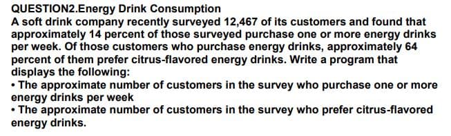 QUESTION2.Energy Drink Consumption
A soft drink company recently surveyed 12,467 of its customers and found that
approximately 14 percent of those surveyed purchase one or more energy drinks
per week. Of those customers who purchase energy drinks, approximately 64
percent of them prefer citrus-flavored energy drinks. Write a program that
displays the following:
• The approximate number of customers in the survey who purchase one or more
energy drinks per week
• The approximate number of customers in the survey who prefer citrus-flavored
energy drinks.
