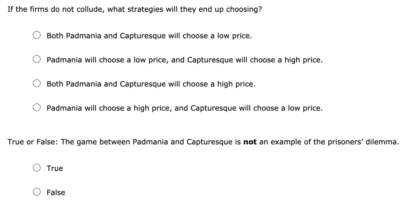 If the firms do not collude, what strategies will they end up choosing?
Both Padmania and Capturesque will choose a low price.
Padmania will choose a low price, and Capturesque will choose a high price.
Both Padmania and Capturesque will choose a high price.
Padmania will choose a high price, and Capturesque will choose a low price.
True or False: The game between Padmania and Capturesque is not an example of the prisoners' dilemma.
True
False
