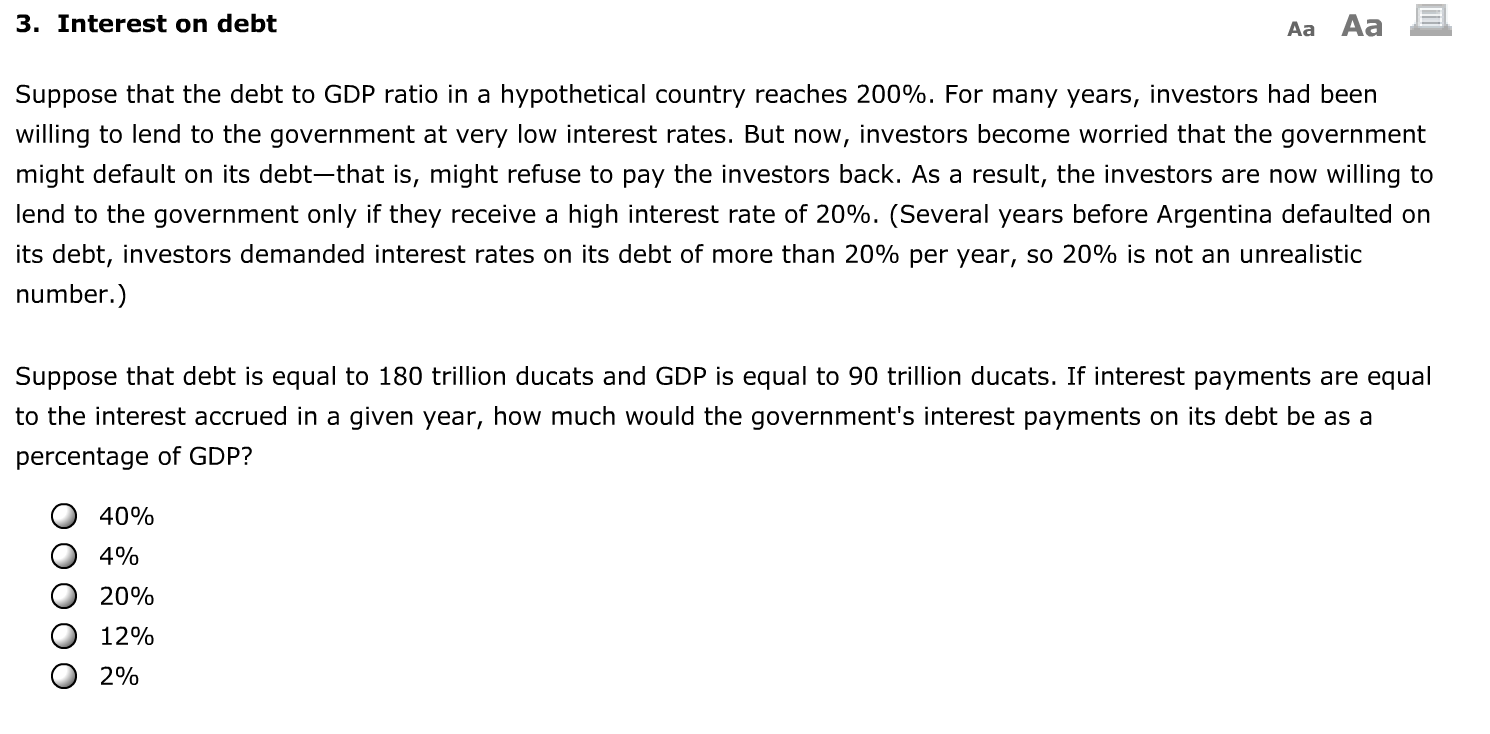 3. Interest on debt
Aa Aa
Suppose that the debt to GDP ratio in a hypothetical country reaches 200%. For many years, investors had been
willing to lend to the government at very low interest rates. But now, investors become worried that the government
might default on its debt-that is, might refuse to pay the investors back. As a result, the investors are now willing to
lend to the government only if they receive a high interest rate of 20%. (Several years before Argentina defaulted on
its debt, investors demanded interest rates on its debt of more than 20% per year, so 20% is not an unrealistic
number.)
Suppose that debt is equal to 180 trillion ducats and GDP is equal to 90 trillion ducats. If interest payments are equal
to the interest accrued in a given year, how much would the government's interest payments on its debt be as a
percentage of GDP?
40%
4%
20%
12%
2%
