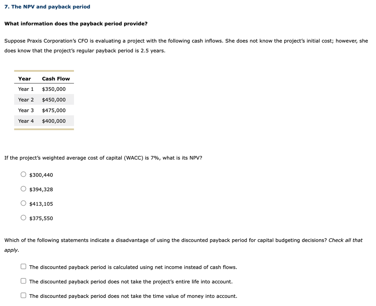 7. The NPV and payback period
What information does the payback period provide?
Suppose Praxis Corporation's CFO is evaluating a project with the following cash inflows. She does not know the project's initial cost; however, she
does know that the project's regular payback period is 2.5 years.
Year
Year 1
Year 2
Year 3
Year 4
Cash Flow
$350,000
$450,000
$475,000
$400,000
If the project's weighted average cost of capital (WACC) is 7%, what is its NPV?
$300,440
$394,328
$413,105
$375,550
Which of the following statements indicate a disadvantage of using the discounted payback period for capital budgeting decisions? Check all that
apply.
The discounted payback period is calculated using net income instead of cash flows.
The discounted payback period does not take the project's entire life into account.
The discounted payback period does not take the time value of money into account.