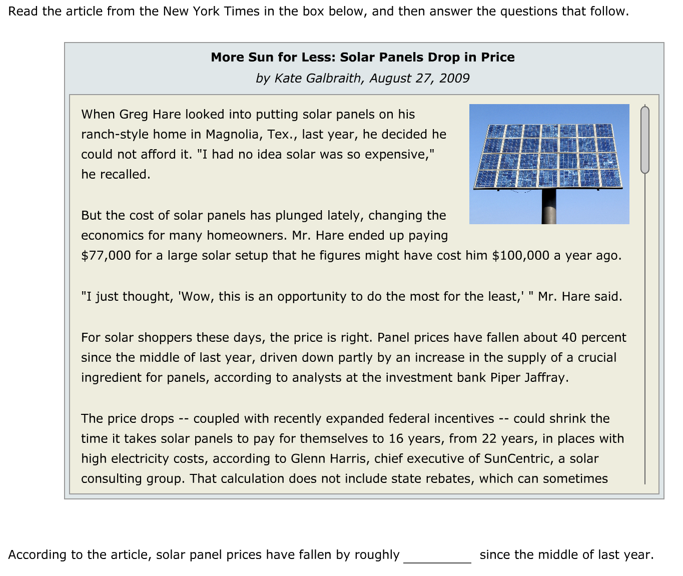 Read the article from the New York Times in the box below, and then answer the questions that follow.
More Sun for Less: Solar Panels Drop in Price
by Kate Galbraith, August 27, 2009
When Greg Hare looked into putting solar panels on his
ranch-style home in Magnolia, Tex., last year, he decided he
could not afford it. "I had no idea solar was so expensive,"
he recalled.
But the cost of solar panels has plunged lately, changing the
economics for many homeowners. Mr. Hare ended up paying
$77,000 for a large solar setup that he figures might have cost him $100,000 a year ago.
"I just thought, 'Wow, this is an opportunity to do the most for the least,' " Mr. Hare said.
For solar shoppers these days, the price is right. Panel prices have fallen about 40 percent
since the middle of last year, driven down partly by an increase in the supply of a crucial
ingredient for panels, according to analysts at the investment bank Piper Jaffray.
The price drops -- coupled with recently expanded federal incentives
could shrink the
--
time it takes solar panels to pay for themselves to 16 years, from 22 years, in places with
high electricity costs, according to Glenn Harris, chief executive of SunCentric, a solar
consulting group. That calculation does not include state rebates, which can sometimes
According to the article, solar panel prices have fallen by roughly
since the middle of last year.
