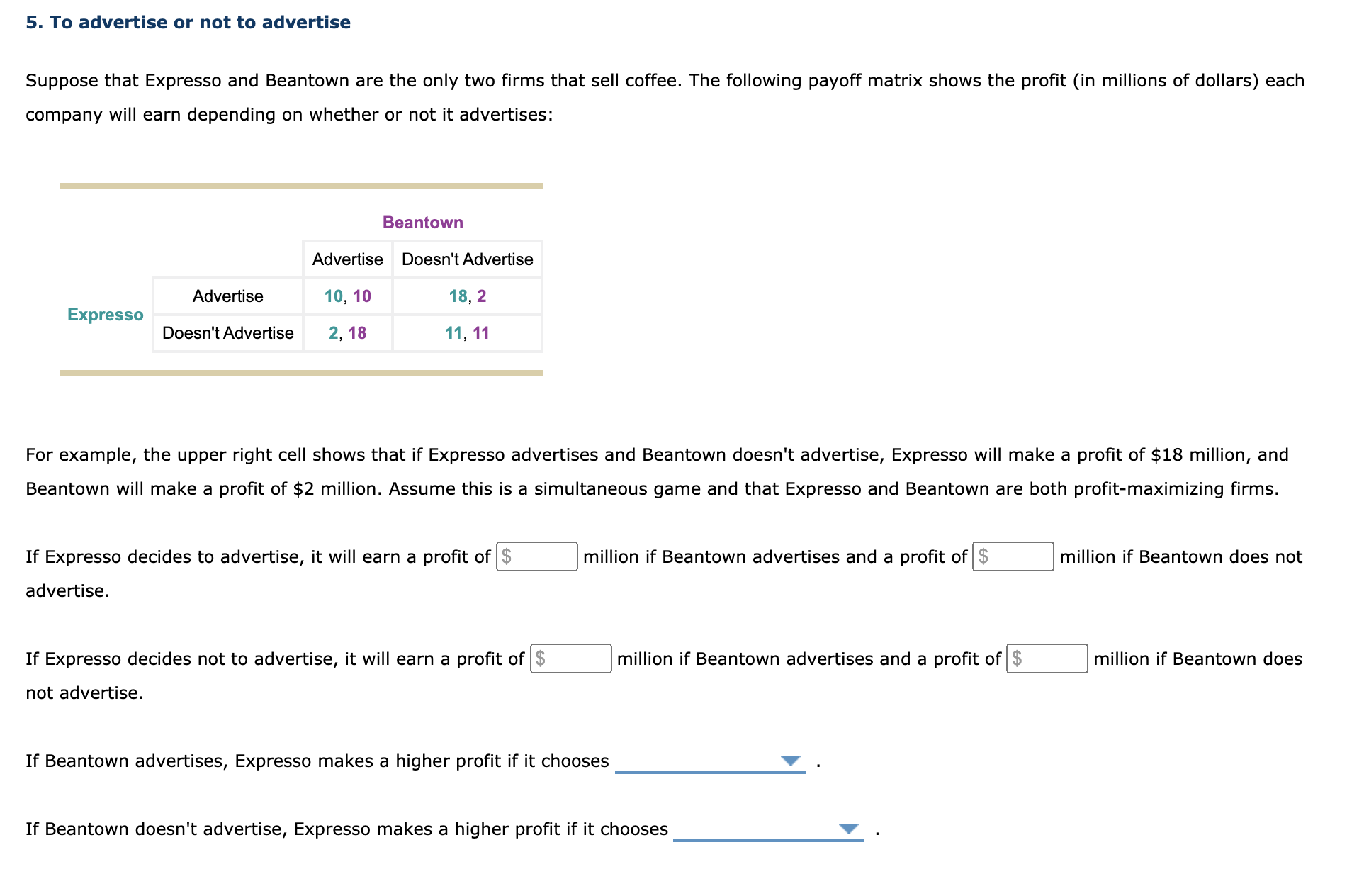 Suppose that Expresso and Beantown are the only two firms that sell coffee. The following payoff matrix shows the profit (in millions of dollars) each
company will earn depending on whether or not it advertises:
Beantown
Advertise
Doesn't Advertise
Advertise
10, 10
18, 2
Expresso
Doesn't Advertise
2, 18
11, 11
For example, the upper right cell shows that if Expresso advertises and Beantown doesn't advertise, Expresso will make a profit of $18 million, and
Beantown will make a profit of $2 million. Assume this is a simultaneous game and that Expresso and Beantown are both profit-maximizing firms.
If Expresso decides to advertise, it will earn a profit of $
million if Beantown advertises and a profit of $
million if Beantown does not
advertise.
If Expresso decides not to advertise, it will earn a profit of $
million if Beantown advertises and a profit of $
million if Beantown does
not advertise.
If Beantown advertises, Expresso makes a higher profit if it chooses

