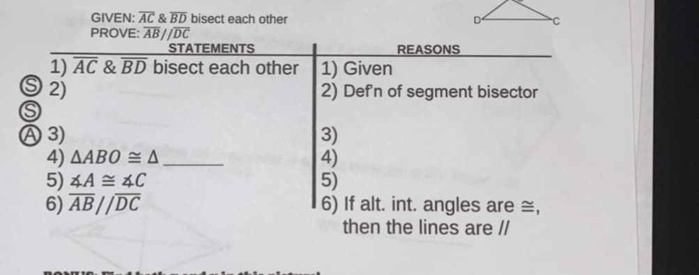GIVEN: AC & BD bisect each other
PROVE: AB//DC
STATEMENTS
REASONS
1) AC & BD bisect each other 1) Given
S 2)
2) Defn of segment bisector
A 3)
4) ΔΑΒΟ 2Δ
5) 4A = 4C
6) AB//DC
3)
4)
5)
6) If alt. int. angles are =,
then the lines are /
DONUTO
