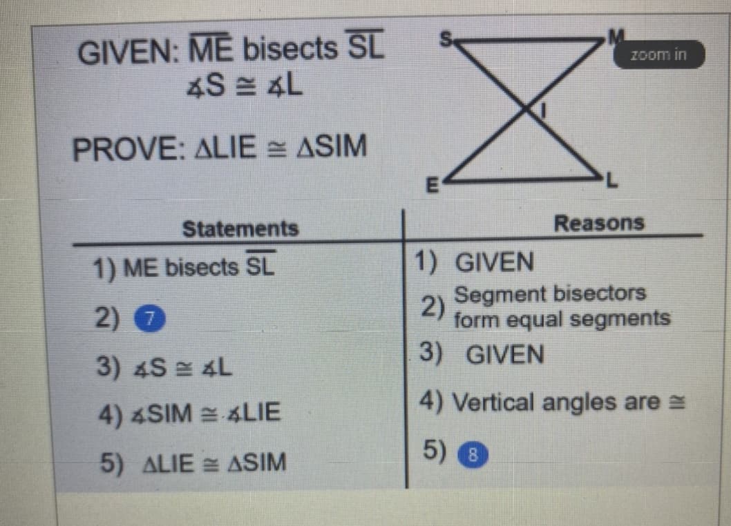 GIVEN: ME bisects SL
4S = 4L
Zoom in
PROVE: ALIE = ASIM
E
Statements
Reasons
1) ME bisects SL
1) GIVEN
2) 0
Segment bisectors
2)
form equal segments
3) GIVEN
3) 4S 4L
4) Vertical angles are =
4) 4SIM = 4LIE
5) ALIE = ASIM
5) 8
