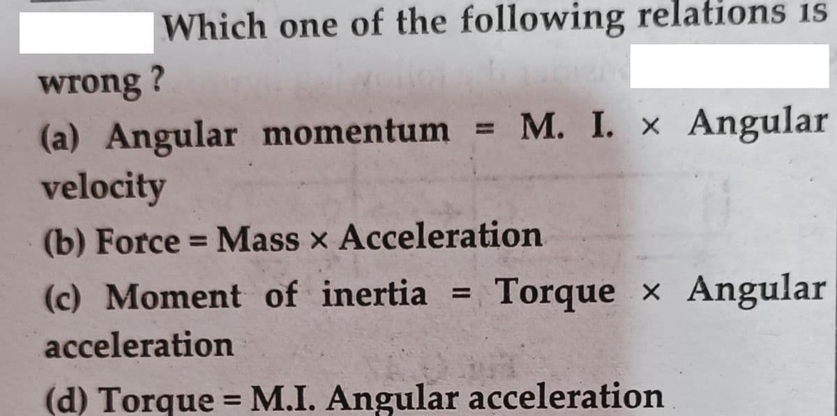 Which one of the following relations is
wrong ?
M. I. x Angular
(a) Angular momentum =
velocity
(b) Force = Mass x Acceleration
%3D
(c) Moment of inertia
Torque x Angular
acceleration
(d) Torque = M.I. Angular acceleration
%3D
