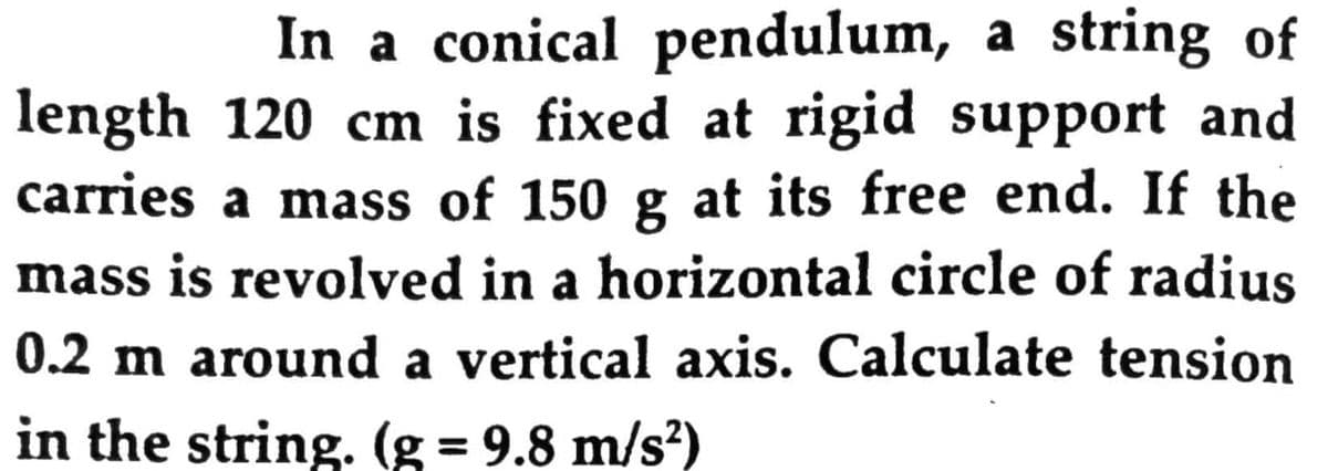 In a conical pendulum, a string of
length 120 cm is fixed at rigid support and
carries a mass of 150 g at its free end. If the
mass is revolved in a horizontal circle of radius
0.2 m around a vertical axis. Calculate tension
in the string. (g = 9.8 m/s?)
%3D
