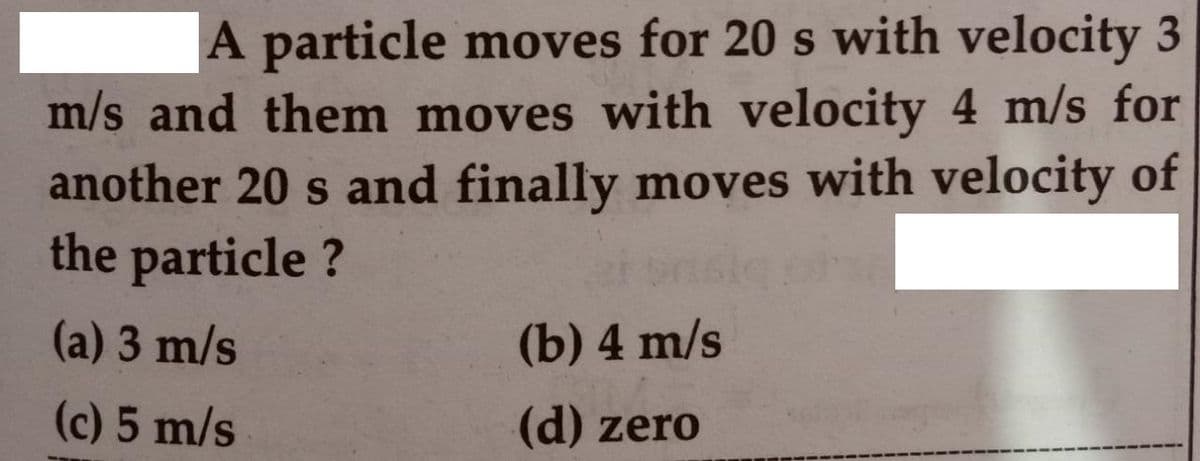 |A particle moves for 20 s with velocity 3
m/s and them moves with velocity 4 m/s for
another 20 s and finally moves with velocity of
the particle ?
(a) 3 m/s
(b) 4 m/s
(c) 5 m/s
(d) zero
