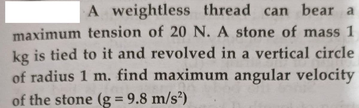 A weightless thread can bear a
maximum tension of 20 N. A stone of mass 1
kg is tied to it and revolved in a vertical circle
of radius 1 m. find maximum angular velocity
of the stone (g = 9.8 m/s²)
%3D
