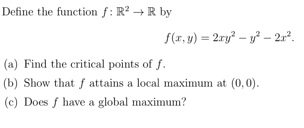 Define the function f: R² → R by
f (x, y) = 2xy² – y² – 2x².
(a) Find the critical points of f.
(b) Show that f attains a local maximum at (0,0).
(c) Does f have a global maximum?

