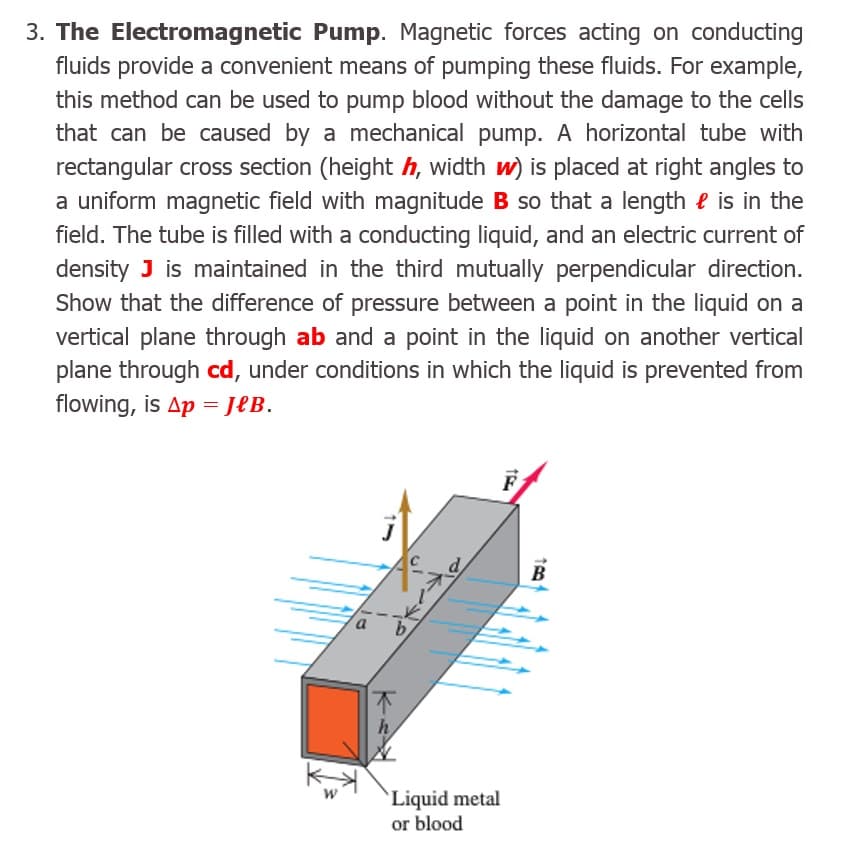 3. The Electromagnetic Pump. Magnetic forces acting on conducting
fluids provide a convenient means of pumping these fluids. For example,
this method can be used to pump blood without the damage to the cells
that can be caused by a mechanical pump. A horizontal tube with
rectangular cross section (height h, width w) is placed at right angles to
a uniform magnetic field with magnitude B so that a length e is in the
field. The tube is filled with a conducting liquid, and an electric current of
density J is maintained in the third mutually perpendicular direction.
Show that the difference of pressure between a point in the liquid on a
vertical plane through ab and a point in the liquid on another vertical
plane through cd, under conditions in which the liquid is prevented from
flowing, is Ap = J£B.
B
h
`Liquid metal
or blood
