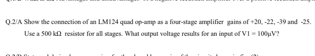 Q.2/A Show the connection of an LM124 quad op-amp as a four-stage amplifier gains of +20, -22, -39 and -25.
Use a 500 k2 resistor for all stages. What output voltage results for an input of V1 = 100µV?
02/D d
