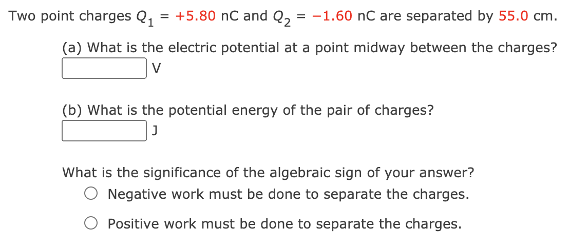 Two point charges Q1
= +5.80 nC and Q, = -1.60 nC are separated by 55.0 cm.
(a) What is the electric potential at a point midway between the charges?
V
(b) What is the potential energy of the pair of charges?
J
What is the significance of the algebraic sign of your answer?
Negative work must be done to separate the charges.
Positive work must be done to separate the charges.
