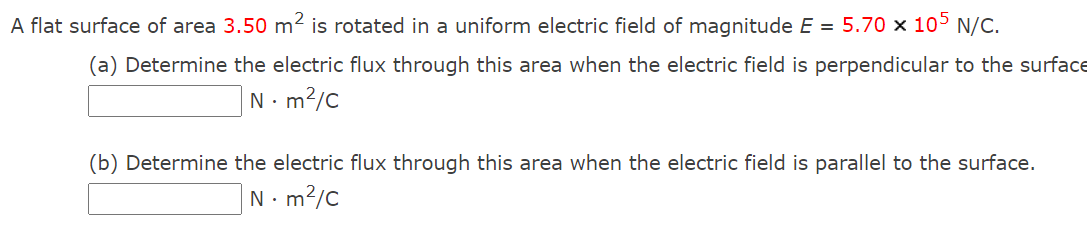 A flat surface of area 3.50 m² is rotated in a uniform electric field of magnitude E = 5.70 × 105 N/C.
(a) Determine the electric flux through this area when the electric field is perpendicular to the surface
N- m?/C
(b) Determine the electric flux through this area when the electric field is parallel to the surface.
N. m?/c
