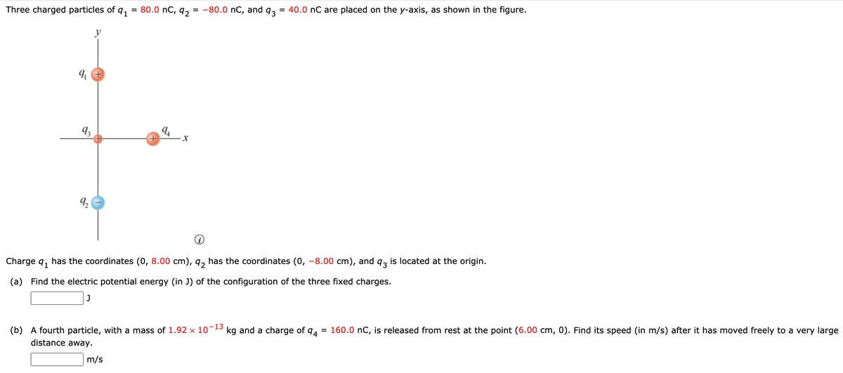 Three charged particles of q1
= 80.0 nC, q2
= -80.0 nC, and
93
= 40.0 nC are placed on the y-axis, as shown in the figure.
94
Charge q, has the coordinates (0, 8.00 cm), q, has the coordinates (0, -8.00 cm), and q, is located at the origin.
(a) Find the electric potential energy (in J) of the configuration of the three fixed charges.
(b) A fourth particle, with a mass of 1.92 × 10
-13
kg and a charge of
160.0 nC, is released from rest at the point (6.00 cm, 0). Find its speed (in m/s) after it has moved freely to a very large
distance away.
m/s
