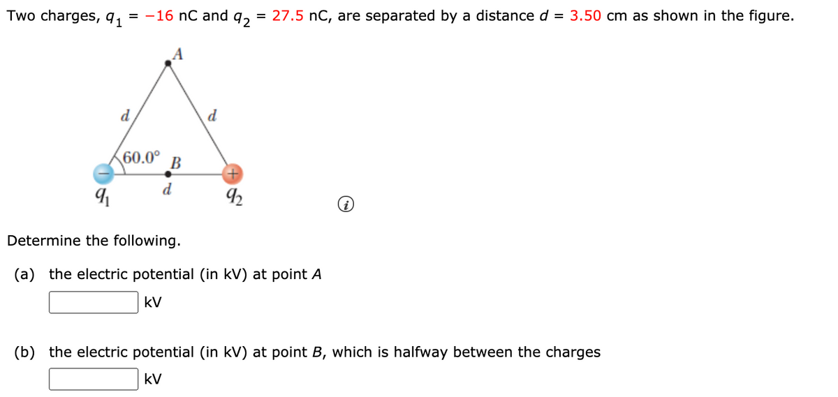 Two charges, 91
= -16 nC and q,
= 27.5 nC, are separated by a distance d = 3.50 cm as shown in the figure.
d
d
60.0° B
d
92
Determine the following.
(a) the electric potential (in kV) at point A
kV
(b) the electric potential (in kV) at point B, which is halfway between the charges
kV
