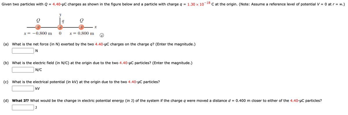 -18
Given two particles with Q = 4.40-µC charges as shown in the figure below and a particle with charge q =
1.30 x 10
C at the origin. (Note: Assume a reference level of potential V = 0 at r = 0.)
x = -0.800 m
x = 0.800 m
(a) What is the net force (in N) exerted by the two 4.40-µC charges on the charge q? (Enter the magnitude.)
(b)
What is the electric field (in N/C) at the origin due to the two 4.40-µC particles? (Enter the magnitude.)
N/C
(c) What is the electrical potential (in kV) at the origin due to the two 4.40-µC particles?
kV
(d) What If? What would be the change in electric potential energy (in J) of the system if the charge q were moved a distance d
= 0.400 m closer to either of the 4.40-µC particles?
J
