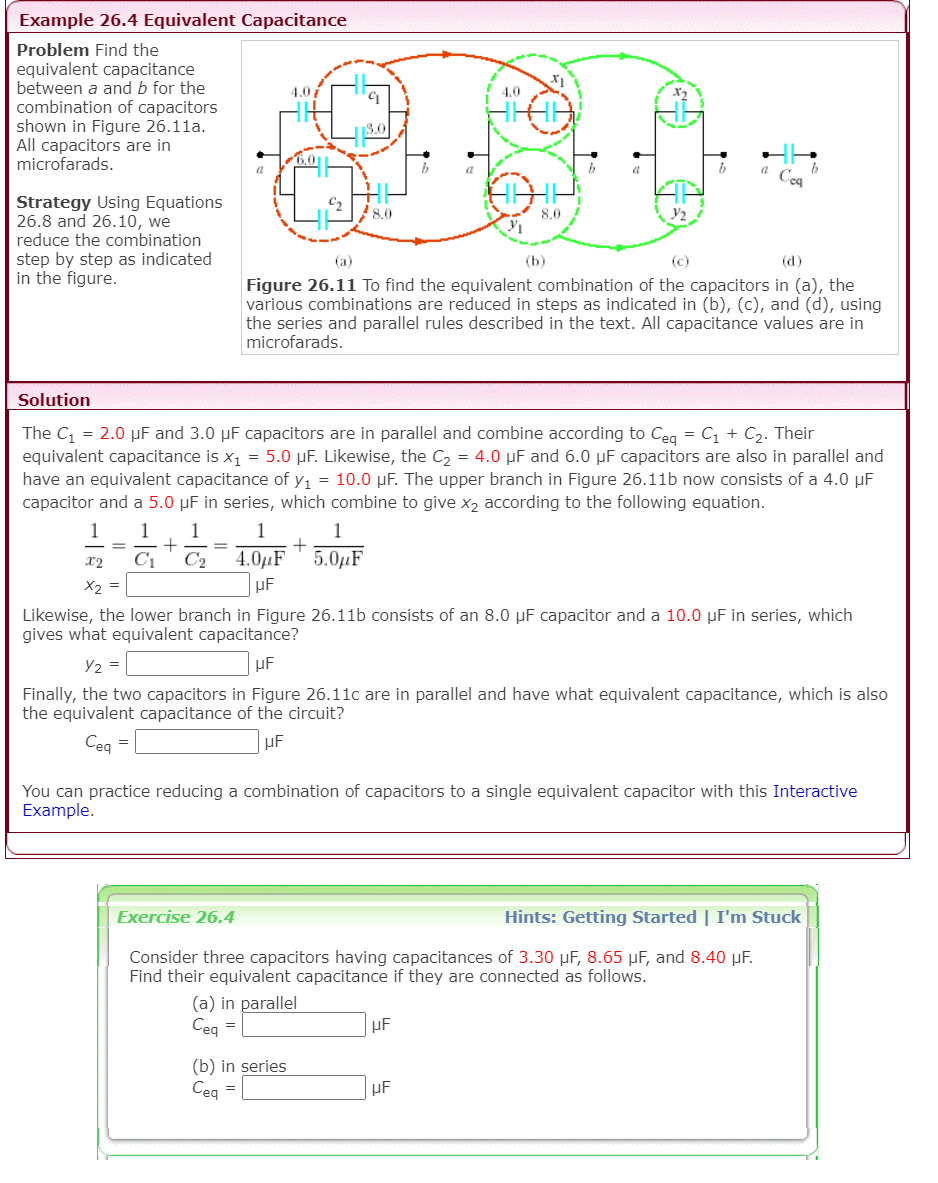 Example 26.4 Equivalent Capacitance
Problem Find the
equivalent capacitance
between a and b for the
combination of capacitors
shown in Figure 26.11a.
All capacitors are in
microfarads.
4.0
4.0
13.0
Cea
Strategy Using Equations
26.8 and 26.10, we
reduce the combination
8,0
8.0
step by step as indicated
in the figure.
(a)
(b)
(c)
(d)
Figure 26.11 To find the equivalent combination of the capacitors in (a), the
various combinations are reduced in steps as indicated in (b), (c), and (d), using
the series and parallel rules described in the text. All capacitance values are in
microfarads.
Solution
The C = 2.0 µF and 3.0 µF capacitors are in parallel and combine according to Ceg = C1 + C2. Their
equivalent capacitance is x1 = 5.0 µF. Likewise, the C2 = 4.0 µF and 6.0 µF capacitors are also in parallel and
have an equivalent capacitance of y1 = 10.0 µF. The upper branch in Figure 26.11b now consists of a 4.0 µF
capacitor and a 5.0 µF in series, which combine to give x2 according to the following equation.
1
1
1
1
1
C1
C2
4.0µF
5.0µF
x2
X2 =
Likewise, the lower branch in Figure 26.11b consists of an 8.0 µF capacitor and a 10.0 µF in series, which
gives what equivalent capacitance?
Y2 =
µF
Finally, the two capacitors in Figure 26.11c are in parallel and have what equivalent capacitance, which is also
the equivalent capacitance of the circuit?
Ceg =
You can practice reducing a combination of capacitors to a single equivalent capacitor with this Interactive
Example.
Exercise 26.4
Hints: Getting Started | I'm Stuck
Consider three capacitors having capacitances of 3.30 µF, 8.65 µF, and 8.40 µF.
Find their equivalent capacitance if they are connected as follows.
(a) in parallel
Ceg =
µF
(b) in series
Ceg =
µF
