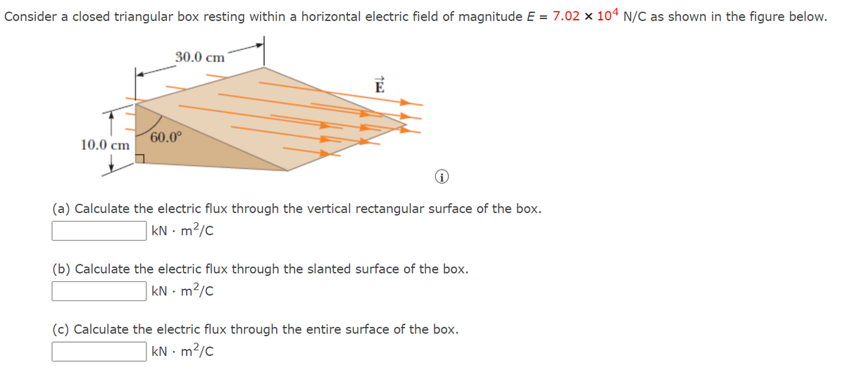 Consider a closed triangular box resting within a horizontal electric field of magnitude E = 7.02 × 10ª N/C as shown in the figure below.
30.0 cm
60.0°
10.0 cm
(a) Calculate the electric flux through the vertical rectangular surface of the box.
kN · m2/c
(b) Calculate the electric flux through the slanted surface of the box.
kN · m2/c
(c) Calculate the electric flux through the entire surface of the box.
kN · m2/c
