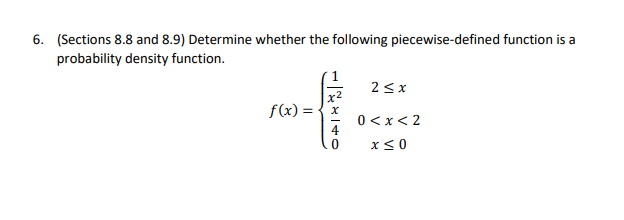 6. (Sections 8.8 and 8.9) Determine whether the following piecewise-defined function is a
probability density function.
2 <x
f(x) = {x
0 < x< 2
x <0
