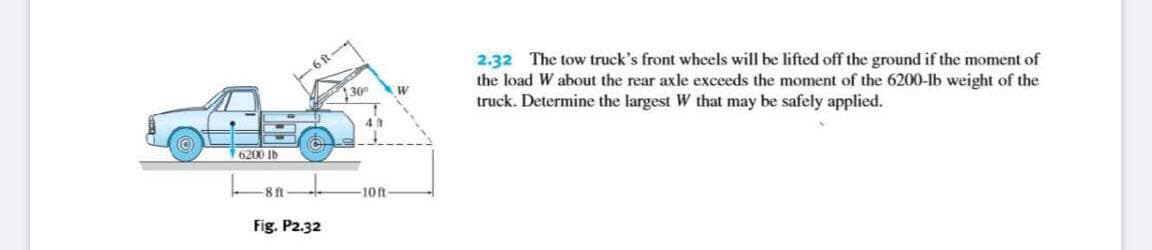 2.32 The tow truck's front wheels will be lifted off the ground if the moment of
the load W about the rear axle exceeds the moment of the 6200-lb weight of the
truck. Determine the largest W that may be safely applied.
30
(O)
6200 lb
8 ft
-10ft-
Fig. P2.32
