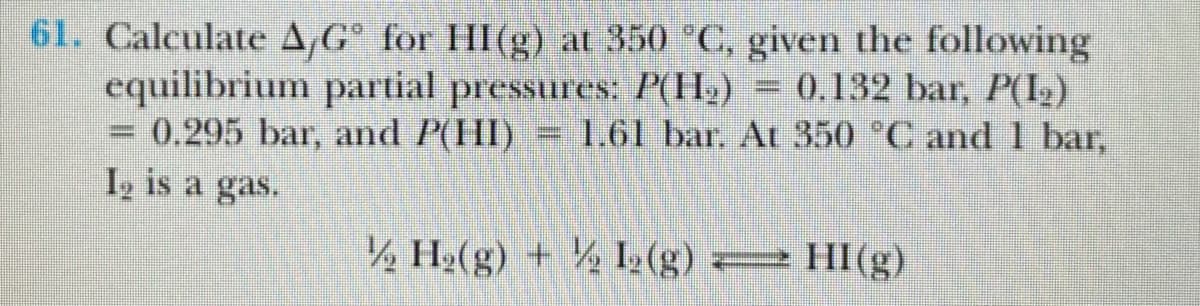 61. Calculate A,G° for HI(g) at 350 °C, given the following
equilibrium partial pressures: P(H.)
= 0.295 bar, and P(HI)= 1.61 bar. At 350 C and 1 bar,
I, is a gas.
= 0.132 bar, P(I,)
½ H»(g) + ½ I½(g) = HI(g)
