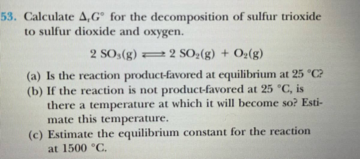 53. Calculate A,G° for the decomposition of sulfur trioxide
to sulfur dioxide and oxygen.
2 SO3(g) = 2 SO2(g) + O2(g)
(a) Is the reaction product-favored at equilibrium at 25 °C?
(b) If the reaction is not product-favored at 25 °C, is
there a temperature at which it will become so? Esti-
mate this temperature.
(c) Estimate the equilibrium constant for the reaction
at 1500 °C.
