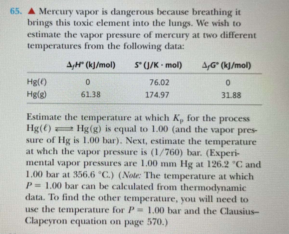 65. A Mercury vapor is dangerous because breathing it
brings this toxic element into the lungs. We wish to
estimate the vapor pressure of mercury at two different
temperatures from the following data:
A,H° (kJ/mol)
S° (J/K · mol)
A,G° (kJ/mol)
Hg(€)
0.
76.02
0.
Hg(g)
61.38
174.97
31.88
Estimate the temperature at which Kp for the process
Hg(t)
sure of Hg is 1.00 bar). Next, estimate the temperature
at whch the vapor pressure is (1/760) bar. (Experi-
mental vapor pressures are 1.00 mm Hg at 126.2 °C and
1.00 bar at 356.6 °C.) (Note: The temperature at which
P= 1.00 bar can be calculated from thermodynamic
data. To find the other temperature, you will need to
use the temperature for P= 1.00 bar and the Clausius-
Clapeyron equation on page 570.)
Hg(g) is equal to 1.00 (and the vapor pres-
