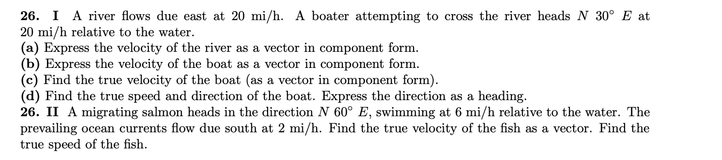 26. I A river flows due east at 20 mi/h. A boater attempting to cross the river heads N 30° E at
20 mi/h relative to the water.
(a) Express the velocity of the river as a vector in component form.
(b) Express the velocity of the boat as a vector in component form.
(c) Find the true velocity of the boat (as a vector in component form).
(d) Find the true speed and direction of the boat. Express the direction as a heading.
26. II A migrating salmon heads in the direction N 60° E, swimming at 6 mi/h relative to the water. The
prevailing ocean currents flow due south at 2 mi/h. Find the true velocity of the fish as a vector. Find the
true speed of the fish.
