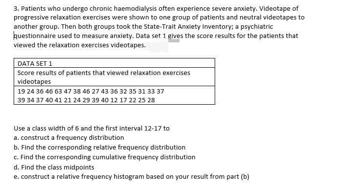 3. Patients who undergo chronic haemodialysis often experience severe anxiety. Videotape of
progressive relaxation exercises were shown to one group of patients and neutral videotapes to
another group. Then both groups took the State-Trait Anxiety Inventory; a psychiatric
huestionnaire used to measure anxiety. Data set 1 gives the score results for the patients that
viewed the relaxation exercises videotapes.
DATA SET 1
Score results of patients that viewed relaxation exercises
videotapes
19 24 36 46 63 47 38 46 27 43 36 32 35 31 33 37
39 34 37 40 41 21 24 29 39 40 12 17 22 25 28
Use a class width of 6 and the first interval 12-17 to
a. construct a frequency distribution
b. Find the corresponding relative frequency distribution
c. Find the corresponding cumulative frequency distribution
d. Find the class midpoints
e. construct a relative frequency histogram based on your result from part (b)
