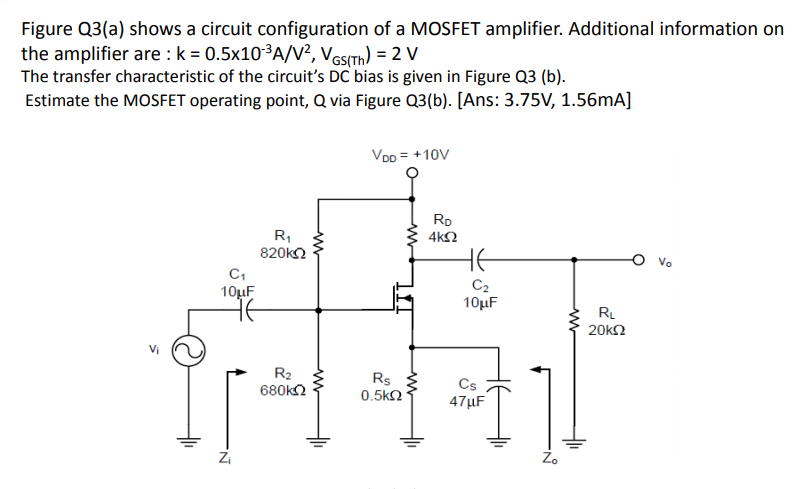 Figure Q3(a) shows a circuit configuration of a MOSFET amplifier. Additional information on
the amplifier are : k = 0.5x10-³A/V², VesITh) = 2 V
The transfer characteristic of the circuit's DC bias is given in Figure Q3 (b).
Estimate the MOSFET operating point, Q via Figure Q3(b). [Ans: 3.75V, 1.56mA]
VOD = +10V
Rp
R,
820k
4kΩ
O vo
C1
10µF
C2
10µF
RL
20k2
Vi
R2
680k2
Rs
0.5k2
Cs
47µF
Zi
