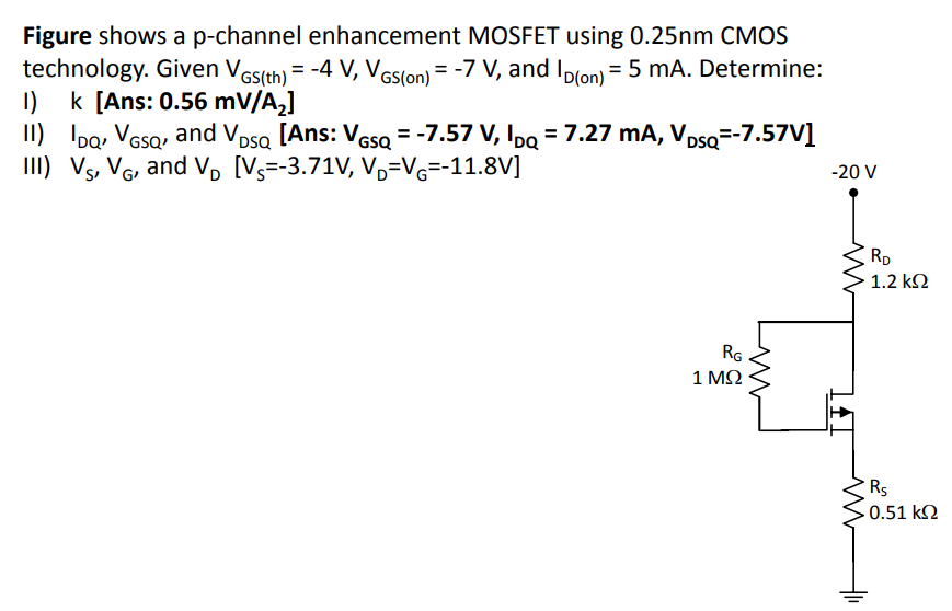 Figure shows a p-channel enhancement MOSFET using 0.25nm CMOS
technology. Given Ves(th) = -4 V, Voslon) = -7 V, and Iplon) = 5 mA. Determine:
1)
k [Ans: 0.56 mV/A,]
II) Ipa, Vasa, and Vosa [Ans: VGSQ = -7.57 V, Ipa = 7.27 mA, Vpsa=-7.57V]
III) Vs, VG, and V, [Vs-3.71V, V,=VG=-11.8V]
-20 V
Rp
1.2 k2
RG
1 ΜΩ
Rs
- 0.51 k2
