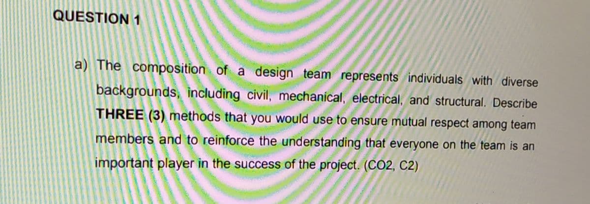 QUESTION 1
a) The composition of a design team represents individuals with diverse
backgrounds, including civil, mechanical, electrical, and structural. Describe
THREE (3) methods that you would use to ensure mutual respect among team
members and to reinforce the understanding that everyone on the team is an
important player in the success of the project. (CO2, C2)
