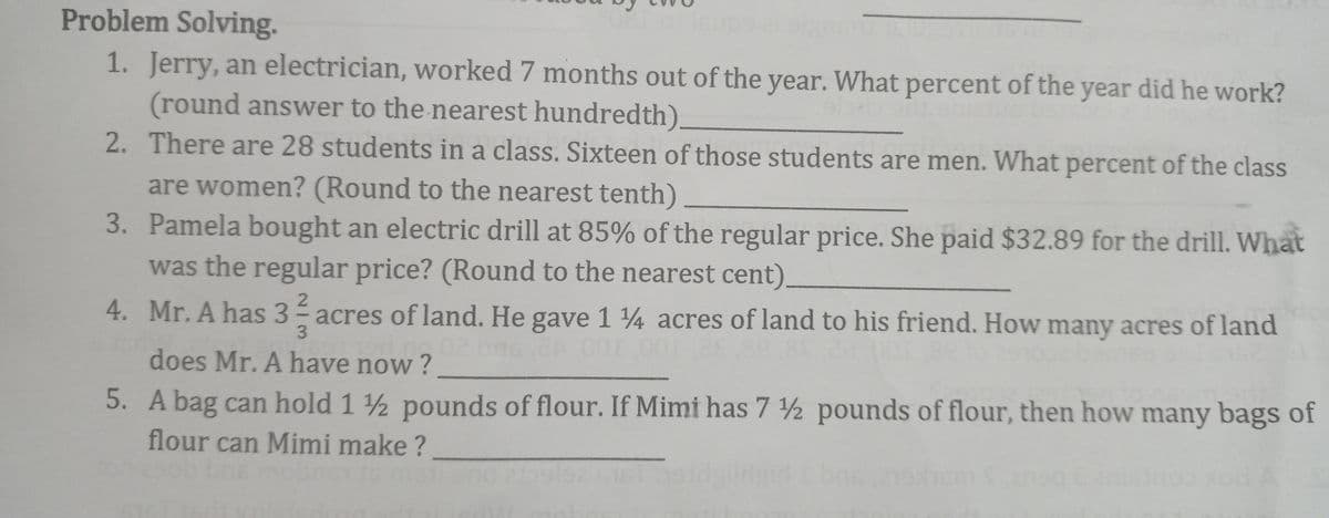 Problem Solving.
1. Jerry, an electrician, worked 7 months out of the year. What percent of the year did he work?
(round answer to the nearest hundredth).
2. There are 28 students in a class. Sixteen of those students are men. What percent of the class
are women? (Round to the nearest tenth)
3. Pamela bought an electric drill at 85% of the regular price. She paid $32.89 for the drill. What
was the regular price? (Round to the nearest cent)
2.
4. Mr. A has 3 acres of land. He gave 1 4 acres of land to his friend. How many acres of land
does Mr. A have now ?
5. A bag can hold 1 ½ pounds of flour. If Mimi has 7 2 pounds of flour, then how many bags of
flour can Mimi make ?
