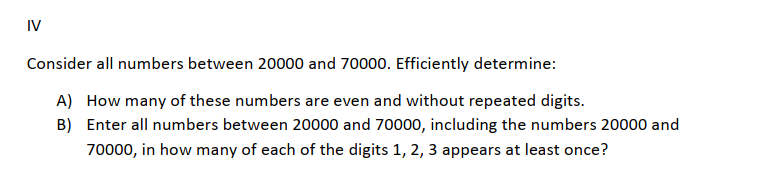 IV
Consider all numbers between 20000 and 70000. Efficiently determine:
A) How many of these numbers are even and without repeated digits.
B) Enter all numbers between 20000 and 70000, including the numbers 20000 and
70000, in how many of each of the digits 1, 2, 3 appears at least once?
