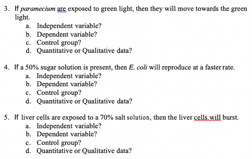 3. If paramecium are exposed to green light, then they will move towards the green
light.
a. Independent variable?
b. Dependent variable?
c. Control group?
d. Quantitative or Qualitative data?
4. If a 50% sugar solution is present, then E. coli will reproduce at a faster rate.
a. Independent variable?
b. Dependent variable?
c. Control group?
d. Quantitative or Qualitative data?
5. If liver cells are exposed to a 70% salt solution, then the liver çells will burst.
a. Independent variable?
b. Dependent variable?
c. Control group?
d. Quantitative or Qualitative data?
