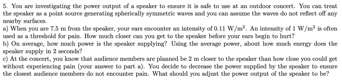 5. You are investigating the power output of a speaker to ensure it is safe to use at an outdoor concert. You can treat
the speaker as a point source generating spherically symmetric waves and you can assume the waves do not reflect off any
nearby surfaces.
a) When you are 7.5 m from the speaker, your ears encounter an intensity of 0.11 W/m². An intensity of 1 W/m² is often
used as a threshold for pain. How much closer can you get to the speaker before your ears begin to hurt?
b) On average, how much power is the speaker supplying? Using the average power, about how much energy does the
speaker supply in 2 seconds?
c) At the concert, you know that audience members are planned be 2 m closer to the speaker than how close you could get
without experiencing pain (your answer to part a). You decide to decrease the power supplied by the speaker to ensure
the closest audience members do not encounter pain. What should you adjust the power output of the speaker to be?