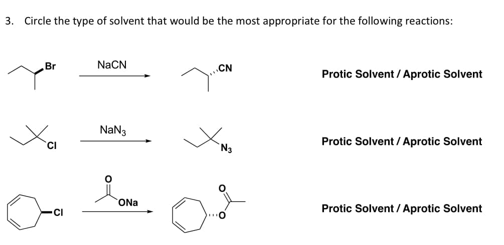 3. Circle the type of solvent that would be the most appropriate for the following reactions:
Br
CI
CI
NaCN
NaN3
요.
ONa
CN
N3
Protic Solvent / Aprotic Solvent
Protic Solvent / Aprotic Solvent
Protic Solvent / Aprotic Solvent