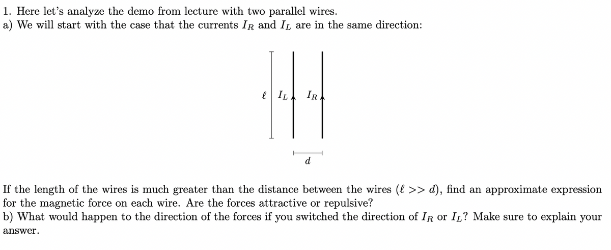 1. Here let's analyze the demo from lecture with two parallel wires.
a) We will start with the case that the currents IR and IL are in the same direction:
e IL IR
d
If the length of the wires is much greater than the distance between the wires (l >> d), find an approximate expression
for the magnetic force on each wire. Are the forces attractive or repulsive?
b) What would happen to the direction of the forces if you switched the direction of IR or IL? Make sure to explain your
answer.