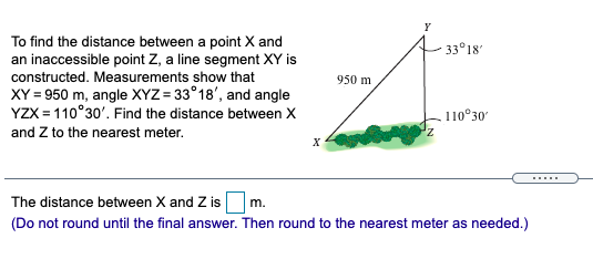 To find the distance between a point X and
an inaccessible point Z, a line segment XY is
constructed. Measurements show that
XY = 950 m, angle XYZ = 33°18', and angle
YZX = 110°30'. Find the distance between X
33°18
950 m
110°30'
and Z to the nearest meter.
X
......
The distance between X and Z is m.
(Do not round until the final answer. Then round to the nearest meter as needed.)
